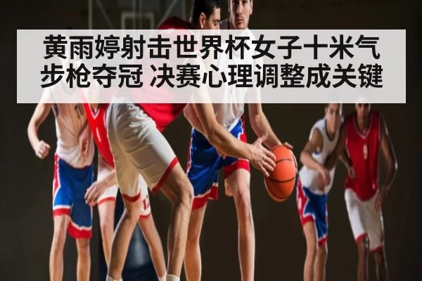 黄雨婷射击世界杯女子十米气步枪夺冠 决赛心理调整成关键
