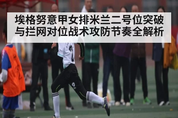 埃格努意甲女排米兰二号位突破与拦网对位战术攻防节奏全解析