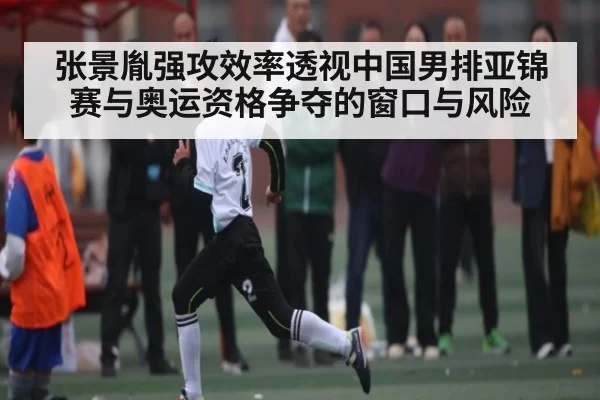 张景胤强攻效率透视中国男排亚锦赛与奥运资格争夺的窗口与风险